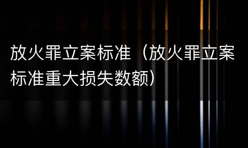 放火罪立案标准（放火罪立案标准重大损失数额）