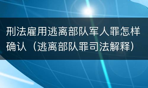 刑法雇用逃离部队军人罪怎样确认（逃离部队罪司法解释）