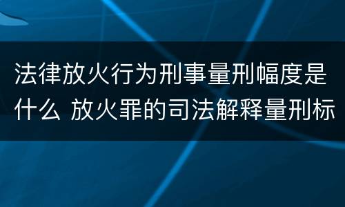 法律放火行为刑事量刑幅度是什么 放火罪的司法解释量刑标准