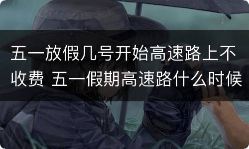 五一放假几号开始高速路上不收费 五一假期高速路什么时候开始不收费