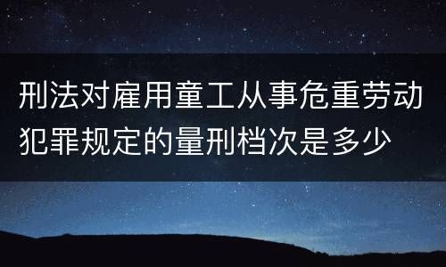 刑法对雇用童工从事危重劳动犯罪规定的量刑档次是多少