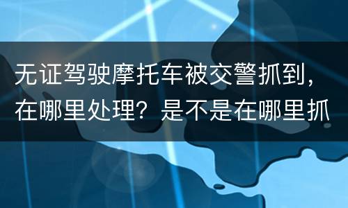 无证驾驶摩托车被交警抓到，在哪里处理？是不是在哪里抓到的在哪里的交警队处理
