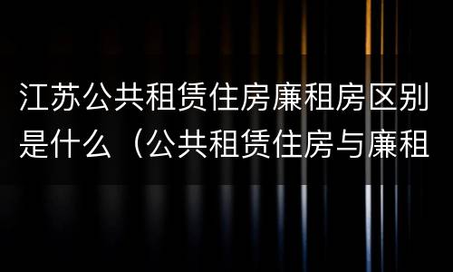 江苏公共租赁住房廉租房区别是什么（公共租赁住房与廉租房的区别）