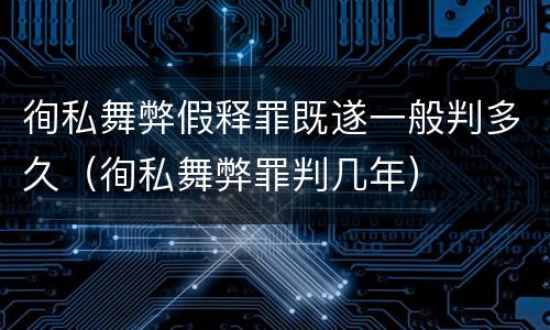 徇私舞弊假释罪既遂一般判多久（徇私舞弊罪判几年）