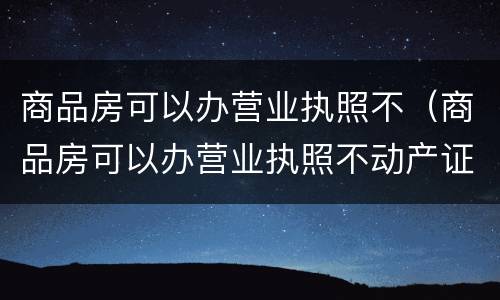 商品房可以办营业执照不（商品房可以办营业执照不动产证吗）