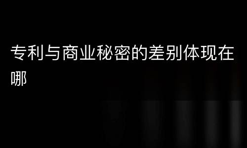 专利与商业秘密的差别体现在哪