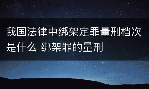 我国法律中绑架定罪量刑档次是什么 绑架罪的量刑
