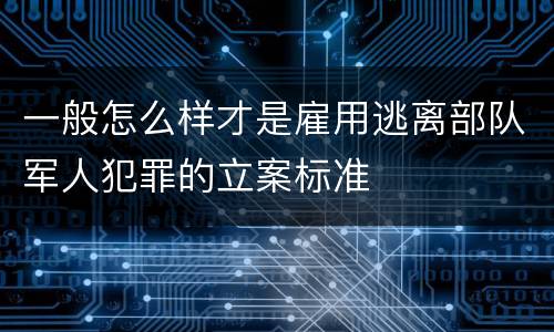 一般怎么样才是雇用逃离部队军人犯罪的立案标准