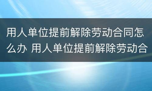 用人单位提前解除劳动合同怎么办 用人单位提前解除劳动合同怎么办