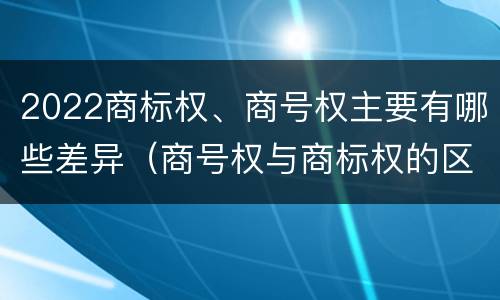 2022商标权、商号权主要有哪些差异（商号权与商标权的区别）