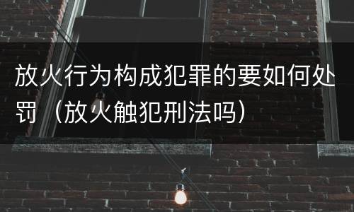 放火行为构成犯罪的要如何处罚（放火触犯刑法吗）