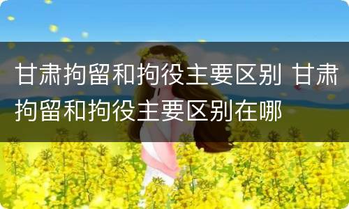 甘肃拘留和拘役主要区别 甘肃拘留和拘役主要区别在哪