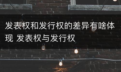 发表权和发行权的差异有啥体现 发表权与发行权