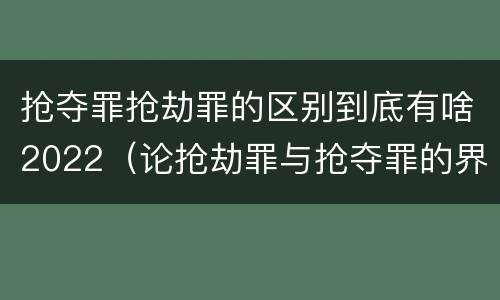 抢夺罪抢劫罪的区别到底有啥2022（论抢劫罪与抢夺罪的界限）