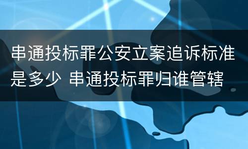 串通投标罪公安立案追诉标准是多少 串通投标罪归谁管辖