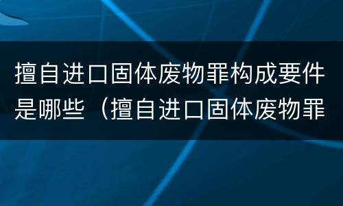擅自进口固体废物罪构成要件是哪些（擅自进口固体废物罪构成要件是哪些内容）
