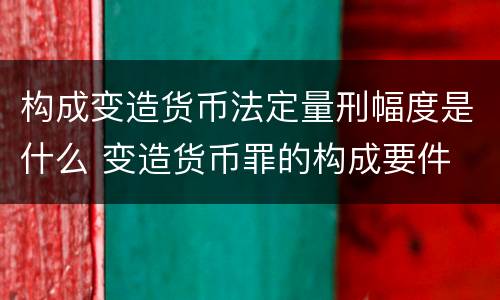 构成变造货币法定量刑幅度是什么 变造货币罪的构成要件