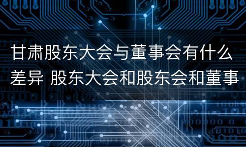 甘肃股东大会与董事会有什么差异 股东大会和股东会和董事会有什么区别