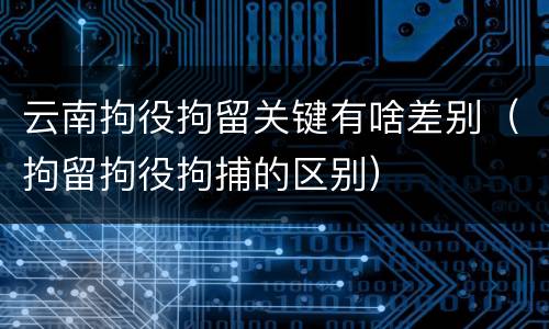 云南拘役拘留关键有啥差别（拘留拘役拘捕的区别）