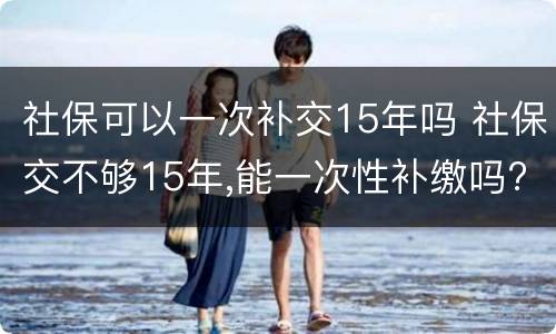 社保可以一次补交15年吗 社保交不够15年,能一次性补缴吗?国家是这么规定的