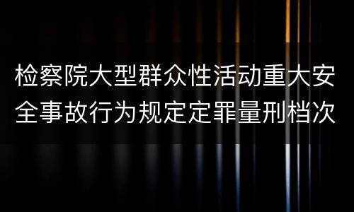 检察院大型群众性活动重大安全事故行为规定定罪量刑档次有哪些