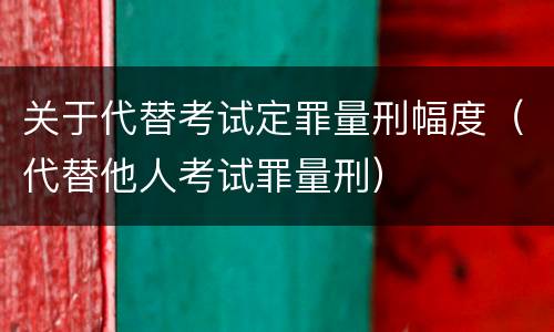 关于代替考试定罪量刑幅度（代替他人考试罪量刑）