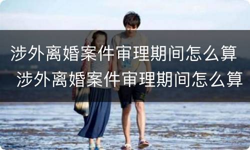 涉外离婚案件审理期间怎么算 涉外离婚案件审理期间怎么算的