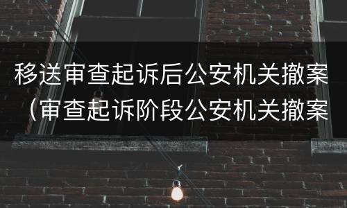 移送审查起诉后公安机关撤案（审查起诉阶段公安机关撤案）
