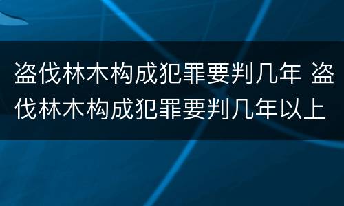 盗伐林木构成犯罪要判几年 盗伐林木构成犯罪要判几年以上