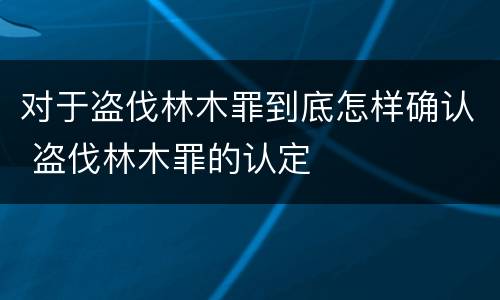 对于盗伐林木罪到底怎样确认 盗伐林木罪的认定