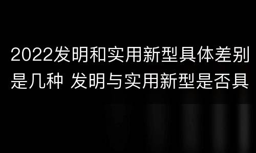 2022发明和实用新型具体差别是几种 发明与实用新型是否具有实用性