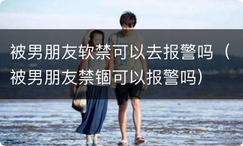 被男朋友软禁可以去报警吗（被男朋友禁锢可以报警吗）