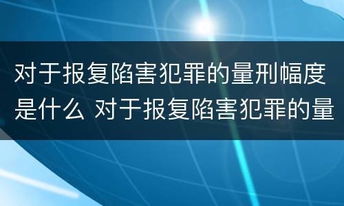 对于报复陷害犯罪的量刑幅度是什么 对于报复陷害犯罪的量刑幅度是什么标准