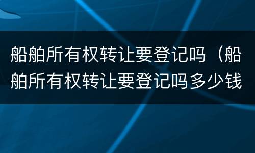 船舶所有权转让要登记吗（船舶所有权转让要登记吗多少钱）