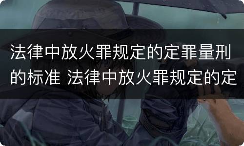法律中放火罪规定的定罪量刑的标准 法律中放火罪规定的定罪量刑的标准是什么