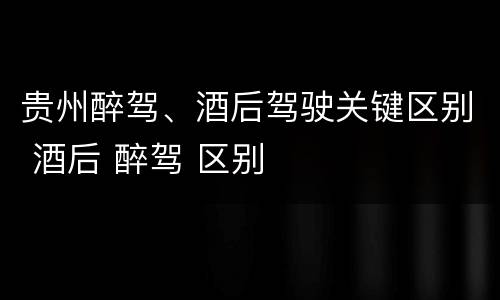 贵州醉驾、酒后驾驶关键区别 酒后 醉驾 区别