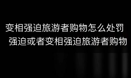 变相强迫旅游者购物怎么处罚 强迫或者变相强迫旅游者购物的