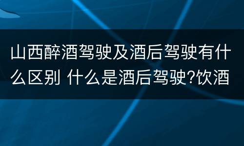 山西醉酒驾驶及酒后驾驶有什么区别 什么是酒后驾驶?饮酒驾驶与醉酒驾驶的区别是什么?