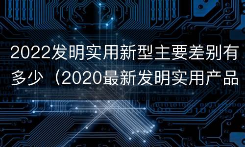 2022发明实用新型主要差别有多少（2020最新发明实用产品）