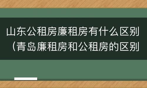 山东公租房廉租房有什么区别（青岛廉租房和公租房的区别）