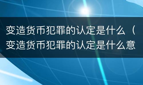 变造货币犯罪的认定是什么（变造货币犯罪的认定是什么意思）