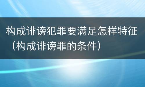 构成诽谤犯罪要满足怎样特征（构成诽谤罪的条件）