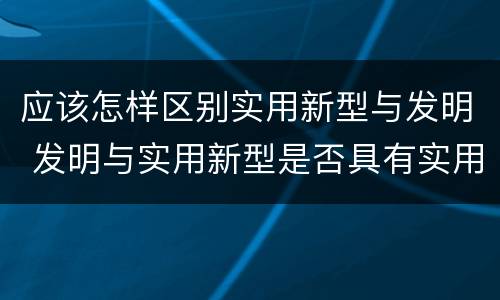 应该怎样区别实用新型与发明 发明与实用新型是否具有实用性