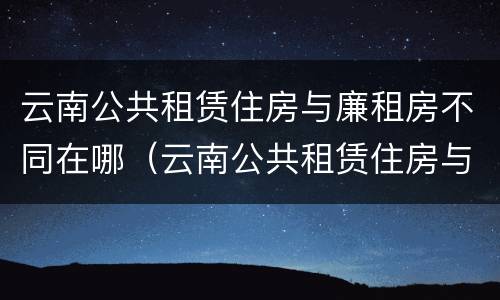 云南公共租赁住房与廉租房不同在哪（云南公共租赁住房与廉租房不同在哪里）