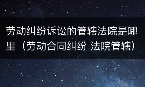 劳动纠纷诉讼的管辖法院是哪里（劳动合同纠纷 法院管辖）