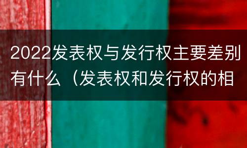 2022发表权与发行权主要差别有什么（发表权和发行权的相同点）