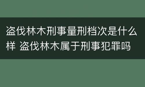 盗伐林木刑事量刑档次是什么样 盗伐林木属于刑事犯罪吗