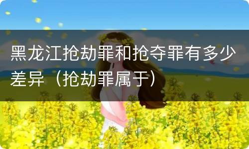 黑龙江抢劫罪和抢夺罪有多少差异(抢劫罪属于)