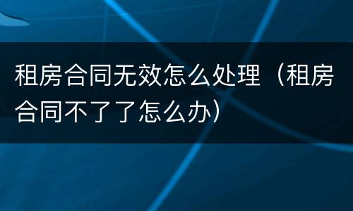 租房合同无效怎么处理（租房合同不了了怎么办）