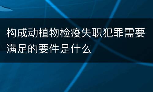 构成动植物检疫失职犯罪需要满足的要件是什么